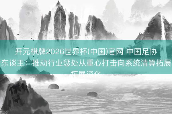 开元棋牌2026世界杯(中国)官网 中国足协负责东谈主：推动行业惩处从重心打击向系统清算拓展深化