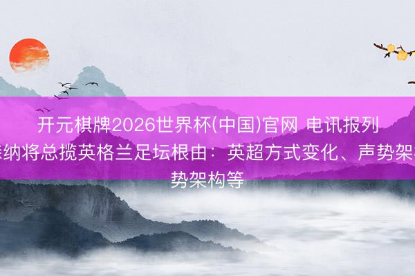 开元棋牌2026世界杯(中国)官网 电讯报列阿森纳将总揽英格兰足坛根由：英超方式变化、声势架构等