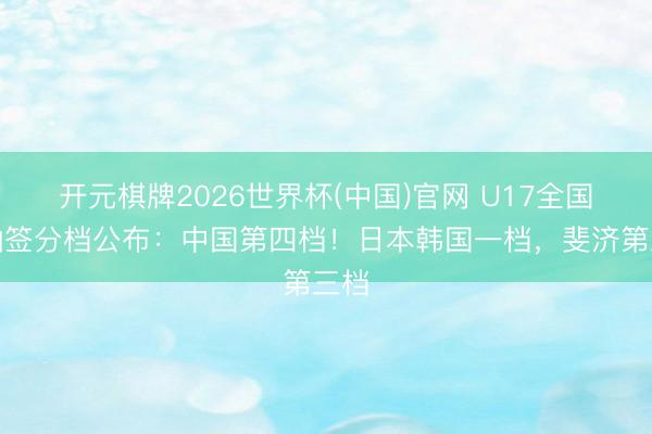 开元棋牌2026世界杯(中国)官网 U17全国杯抽签分档公布：中国第四档！日本韩国一档，斐济第三档