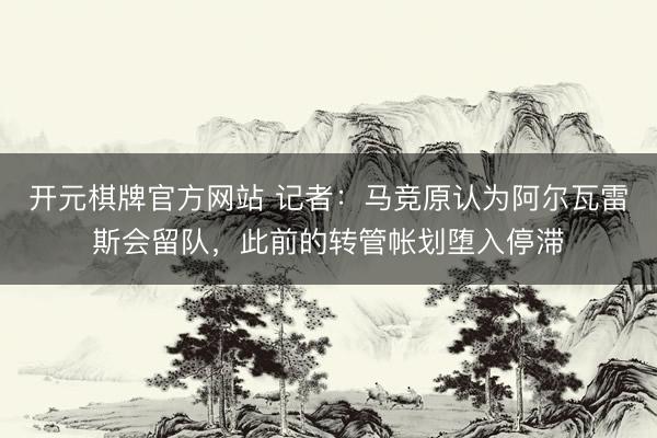 开元棋牌官方网站 记者：马竞原认为阿尔瓦雷斯会留队，此前的转管帐划堕入停滞