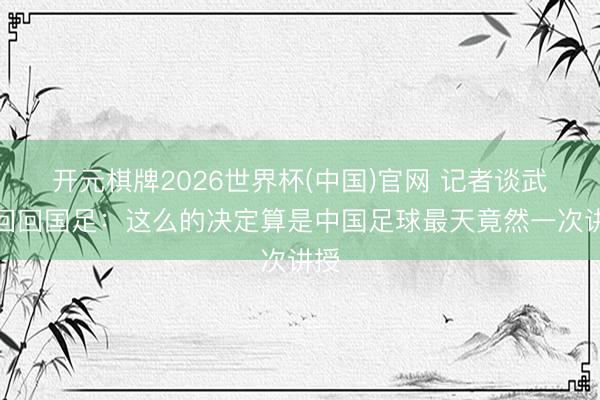 开元棋牌2026世界杯(中国)官网 记者谈武磊回回国足：这么的决定算是中国足球最天竟然一次讲授
