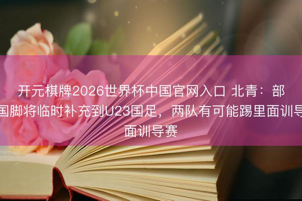 开元棋牌2026世界杯中国官网入口 北青：部分国脚将临时补充到U23国足，两队有可能踢里面训导赛
