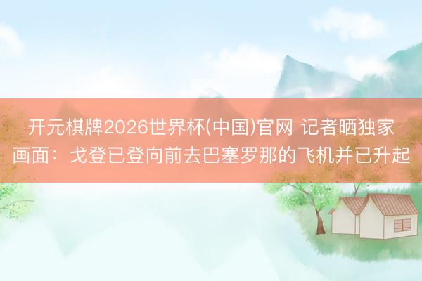 开元棋牌2026世界杯(中国)官网 记者晒独家画面：戈登已登向前去巴塞罗那的飞机并已升起