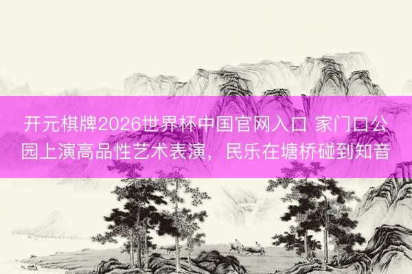 开元棋牌2026世界杯中国官网入口 家门口公园上演高品性艺术表演，民乐在塘桥碰到知音