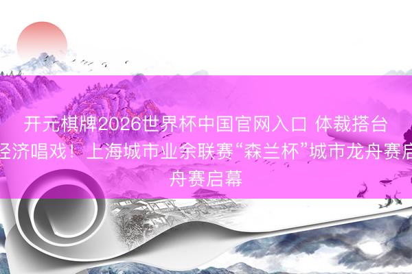 开元棋牌2026世界杯中国官网入口 体裁搭台，经济唱戏！上海城市业余联赛“森兰杯”城市龙舟赛启幕