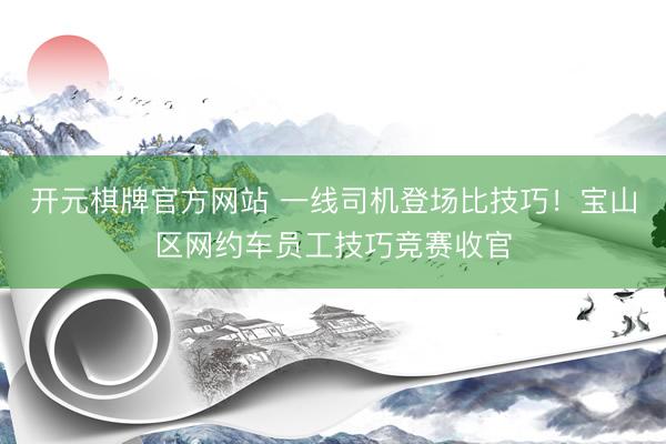 开元棋牌官方网站 一线司机登场比技巧！宝山区网约车员工技巧竞赛收官