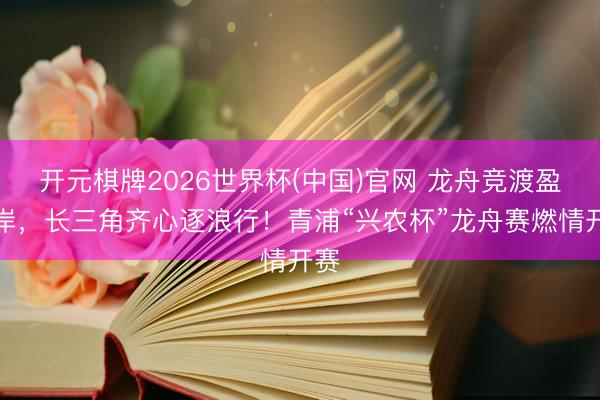 开元棋牌2026世界杯(中国)官网 龙舟竞渡盈浦岸,长三角齐心逐浪行!青浦“兴农杯”龙舟赛燃情开赛