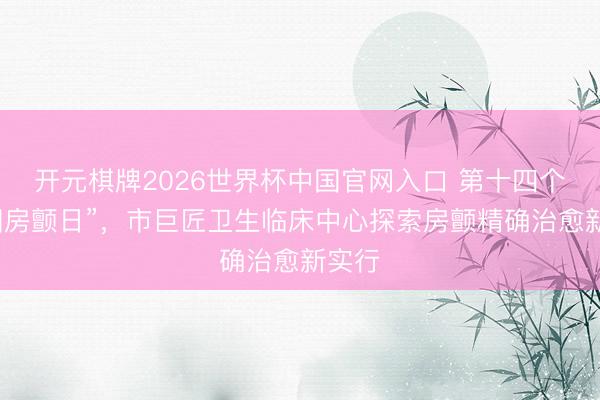 开元棋牌2026世界杯中国官网入口 第十四个“中国房颤日”，市巨匠卫生临床中心探索房颤精确治愈新实行