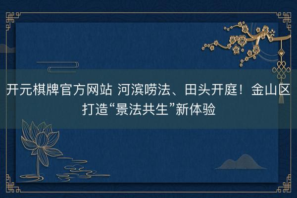 开元棋牌官方网站 河滨唠法、田头开庭！金山区打造“景法共生”新体验
