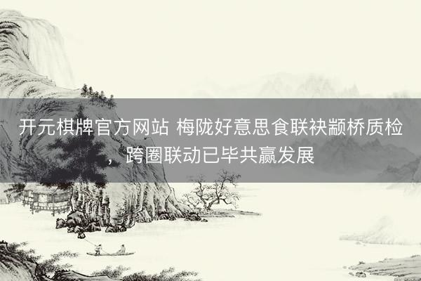 开元棋牌官方网站 梅陇好意思食联袂颛桥质检，跨圈联动已毕共赢发展