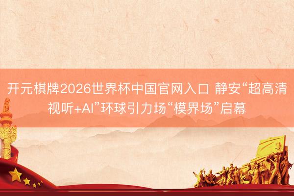 开元棋牌2026世界杯中国官网入口 静安“超高清视听+AI”环球引力场“模界场”启幕