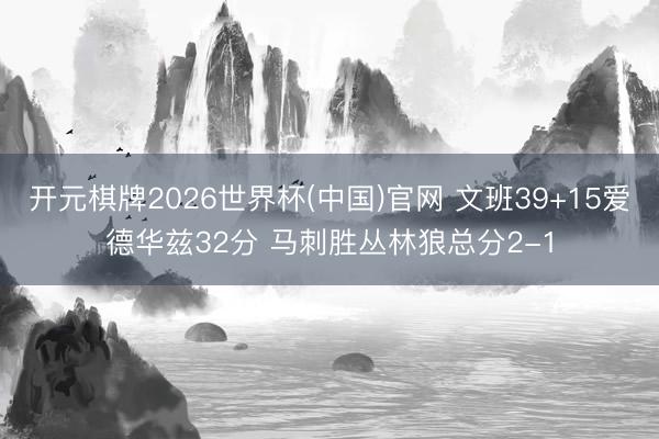 开元棋牌2026世界杯(中国)官网 文班39+15爱德华兹32分 马刺胜丛林狼总分2-1