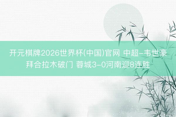 开元棋牌2026世界杯(中国)官网 中超-韦世豪拜合拉木破门 蓉城3-0河南迎8连胜