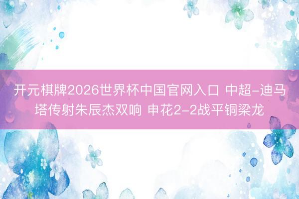 开元棋牌2026世界杯中国官网入口 中超-迪马塔传射朱辰杰双响 申花2-2战平铜梁龙