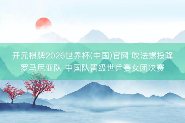 开元棋牌2026世界杯(中国)官网 吹法螺投降罗马尼亚队 中国队晋级世乒赛女团决赛