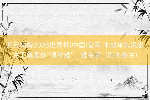 开元棋牌2026世界杯(中国)官网 未成年东说念主汇集奢侈“退款难”,难在哪(匹夫眷注)