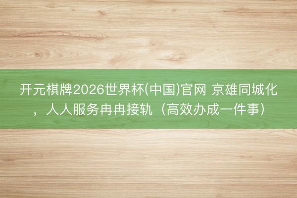 开元棋牌2026世界杯(中国)官网 京雄同城化，人人服务冉冉接轨（高效办成一件事）
