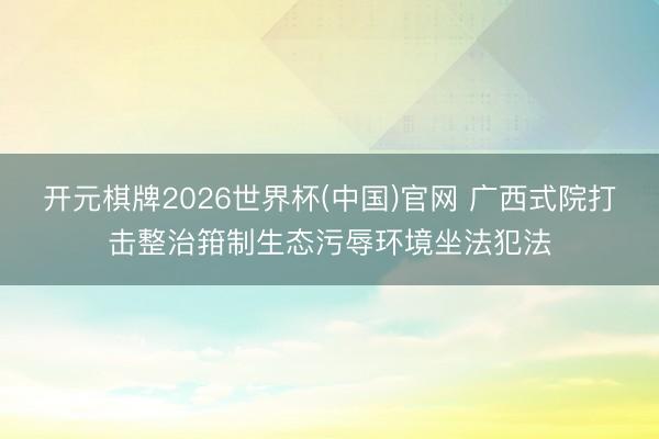 开元棋牌2026世界杯(中国)官网 广西式院打击整治箝制生态污辱环境坐法犯法