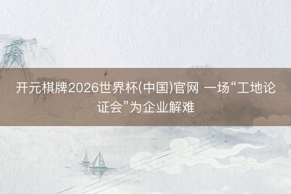 开元棋牌2026世界杯(中国)官网 一场“工地论证会”为企业解难