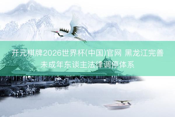 开元棋牌2026世界杯(中国)官网 黑龙江完善未成年东谈主法律调停体系