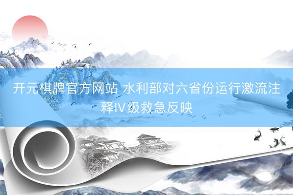 开元棋牌官方网站 水利部对六省份运行激流注释Ⅳ级救急反映