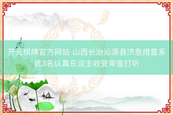 开元棋牌官方网站 山西长治沁源县济急措置系统3名认真东谈主收受审查打听