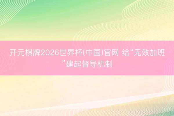 开元棋牌2026世界杯(中国)官网 给“无效加班”建起督导机制