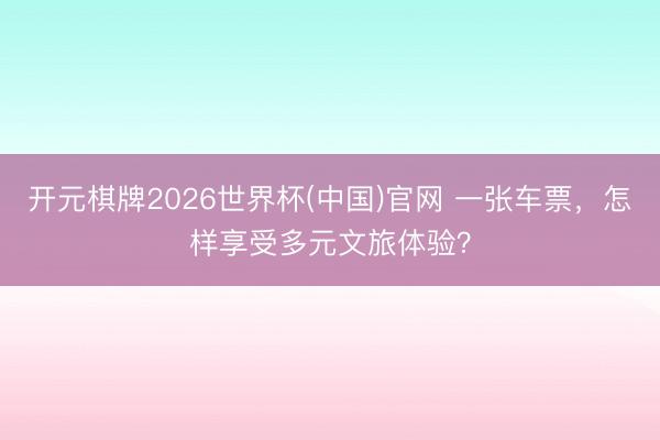开元棋牌2026世界杯(中国)官网 一张车票，怎样享受多元文旅体验？