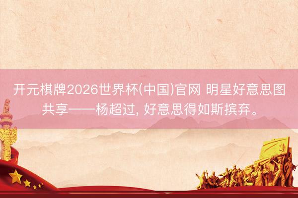 开元棋牌2026世界杯(中国)官网 明星好意思图共享——杨超过，<a href=