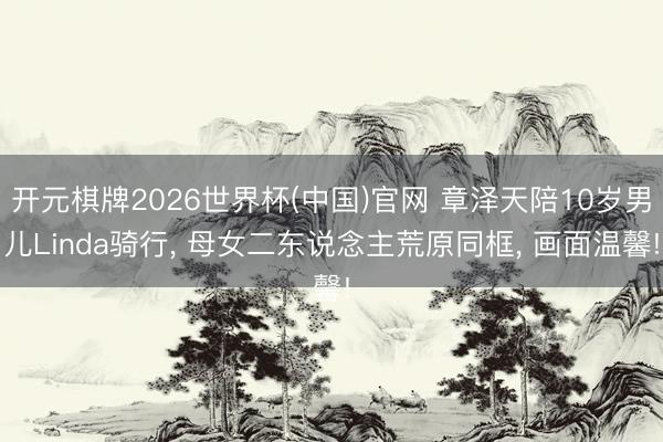 开元棋牌2026世界杯(中国)官网 章泽天陪10岁男儿Linda骑行， 母女二东说念主荒原同框， 画面温馨!