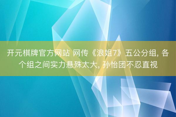 开元棋牌官方网站 网传《浪姐7》五公分组， 各个组之间实力悬殊太大， 孙怡团不忍直视