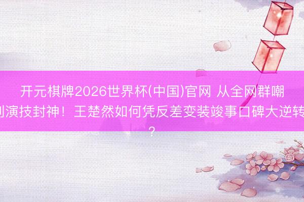 开元棋牌2026世界杯(中国)官网 从全网群嘲到演技封神！王楚然如何凭反差变装竣事口碑大逆转？