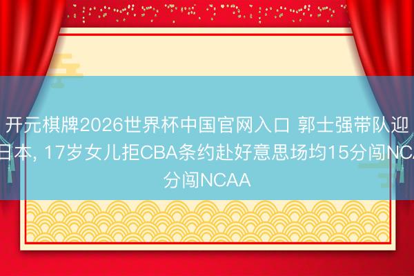 开元棋牌2026世界杯中国官网入口 郭士强带队迎战日本， 17岁女儿拒CBA条约赴好意思场均15分闯NCAA