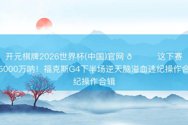 开元棋牌2026世界杯(中国)官网 💔这下赛季5000万呐！福克斯G4下半场逆天脑溢血违纪操作合辑