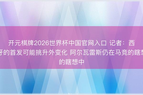 开元棋牌2026世界杯中国官网入口 记者：西班牙的首发可能挑升外变化 阿尔瓦雷斯仍在马竞的瞎想中