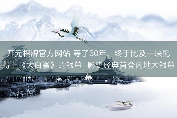 开元棋牌官方网站 等了50年，终于比及一块配得上《大白鲨》的银幕  影史经典首登内地大银幕