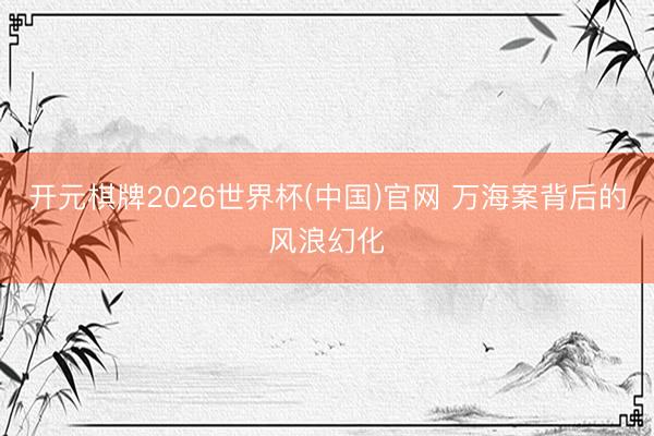 开元棋牌2026世界杯(中国)官网 万海案背后的风浪幻化