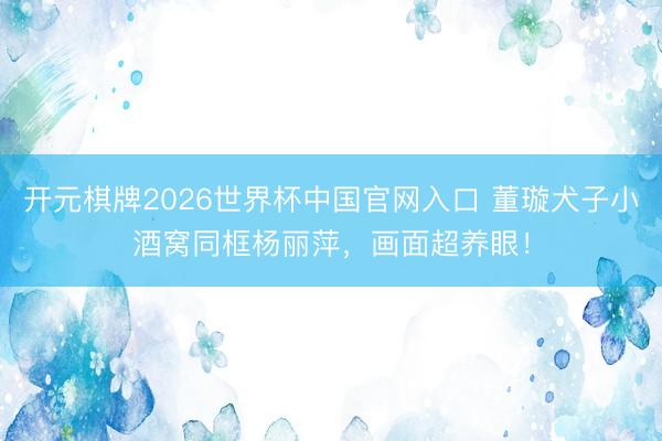 开元棋牌2026世界杯中国官网入口 董璇犬子小酒窝同框杨丽萍，画面超养眼！