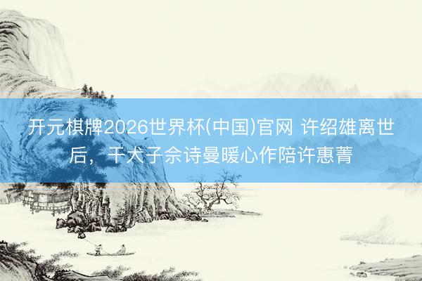 开元棋牌2026世界杯(中国)官网 许绍雄离世后，干犬子佘诗曼暖心作陪许惠菁