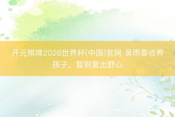 开元棋牌2026世界杯(中国)官网 吴雨霏收养孩子，暂别复出野心