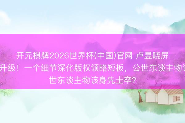 开元棋牌2026世界杯(中国)官网 卢昱晓屏摄谈歉风云升级！一个细节深化版权领略短板，公世东谈主物该身先士卒？