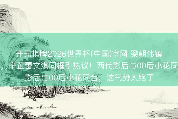 开元棋牌2026世界杯(中国)官网 梁朝伟镇守上影节评委主席，辛芷蕾文淇同框引热议！两代影后与00后小花同台，这气势太绝了