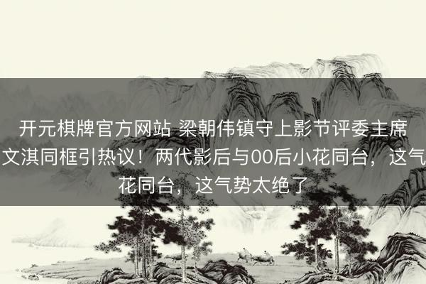 开元棋牌官方网站 梁朝伟镇守上影节评委主席，辛芷蕾文淇同框引热议！两代影后与00后小花同台，这气势太绝了