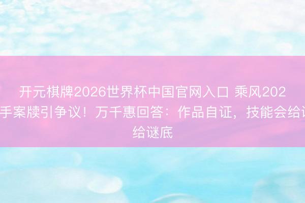 开元棋牌2026世界杯中国官网入口 乘风2026选手案牍引争议！万千惠回答：作品自证，技能会给谜底
