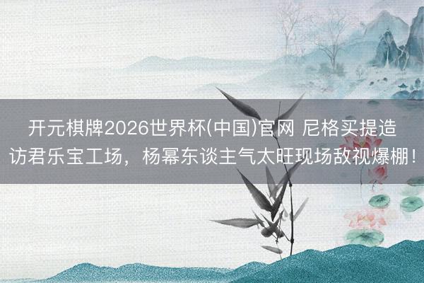 开元棋牌2026世界杯(中国)官网 尼格买提造访君乐宝工场，杨幂东谈主气太旺现场敌视爆棚！
