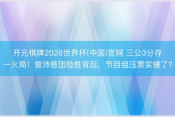 开元棋牌2026世界杯(中国)官网 三公3分存一火局！曾沛慈团险胜背后，节目组压票实锤了？