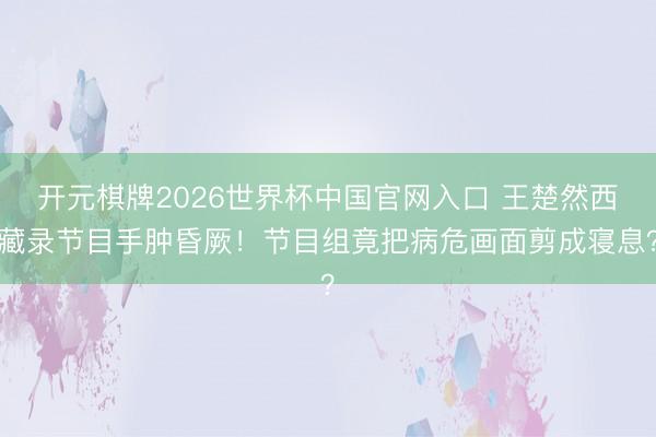 开元棋牌2026世界杯中国官网入口 王楚然西藏录节目手肿昏厥！节目组竟把病危画面剪成寝息？