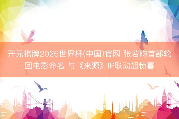 开元棋牌2026世界杯(中国)官网 张若昀首部轮回电影命名 与《来源》IP联动超惊喜