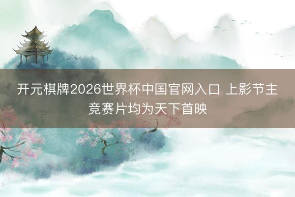 开元棋牌2026世界杯中国官网入口 上影节主竞赛片均为天下首映