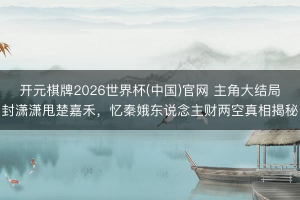 开元棋牌2026世界杯(中国)官网 主角大结局封潇潇甩楚嘉禾，忆秦娥东说念主财两空真相揭秘